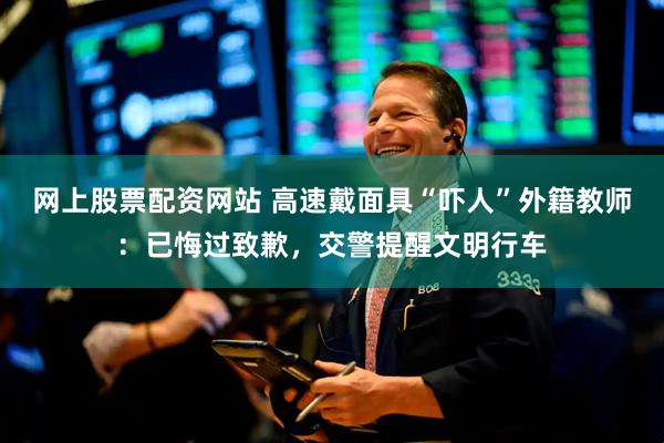 网上股票配资网站 高速戴面具“吓人”外籍教师：已悔过致歉，交警提醒文明行车