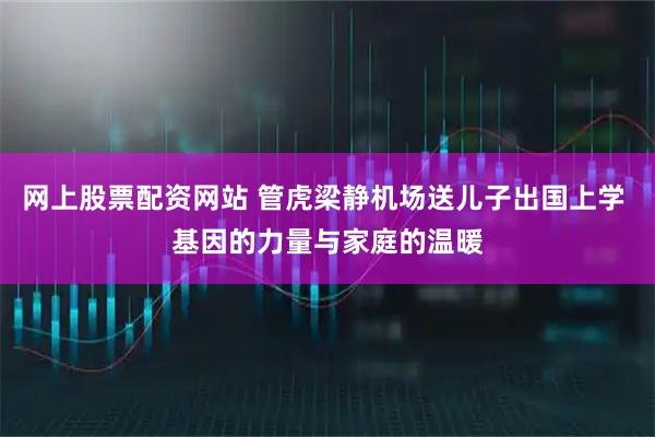 网上股票配资网站 管虎梁静机场送儿子出国上学 基因的力量与家庭的温暖
