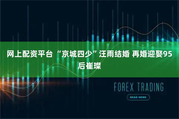 网上配资平台 “京城四少”汪雨结婚 再婚迎娶95后崔璨