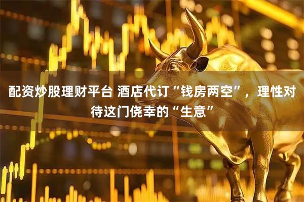 配资炒股理财平台 酒店代订“钱房两空”，理性对待这门侥幸的“生意”