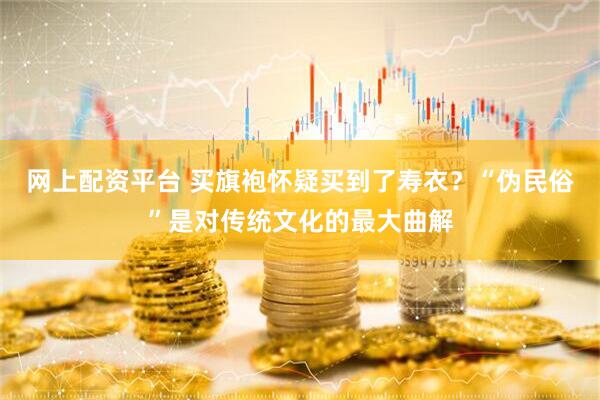 网上配资平台 买旗袍怀疑买到了寿衣？“伪民俗”是对传统文化的最大曲解