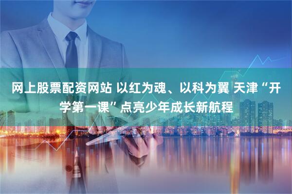 网上股票配资网站 以红为魂、以科为翼 天津“开学第一课”点亮少年成长新航程