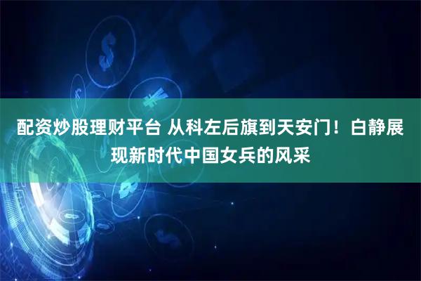 配资炒股理财平台 从科左后旗到天安门！白静展现新时代中国女兵的风采