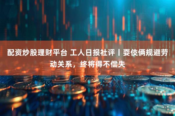 配资炒股理财平台 工人日报社评丨耍伎俩规避劳动关系，终将得不偿失