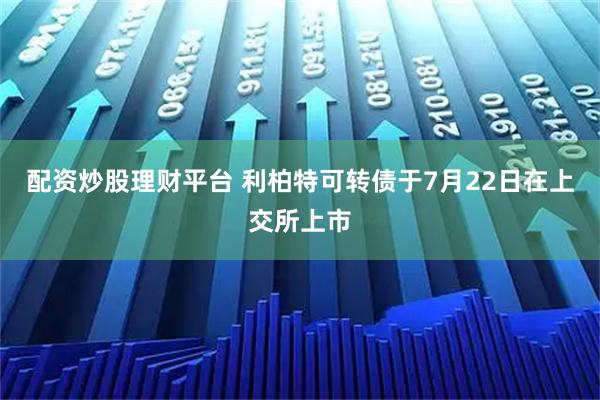 配资炒股理财平台 利柏特可转债于7月22日在上交所上市