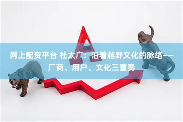 网上配资平台 杜太广：沿着越野文化的脉络——厂商、用户、文化三重奏