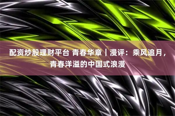 配资炒股理财平台 青春华章｜漫评：乘风追月，青春洋溢的中国式浪漫