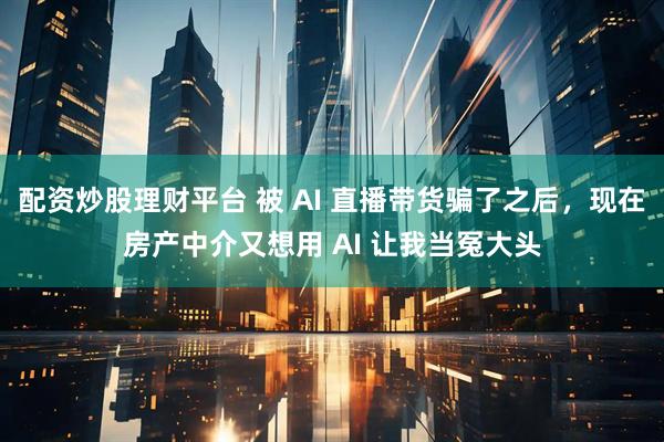 配资炒股理财平台 被 AI 直播带货骗了之后,现在房产中介又想用 AI 让我当冤大头