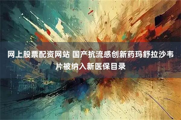 网上股票配资网站 国产抗流感创新药玛舒拉沙韦片被纳入新医保目录