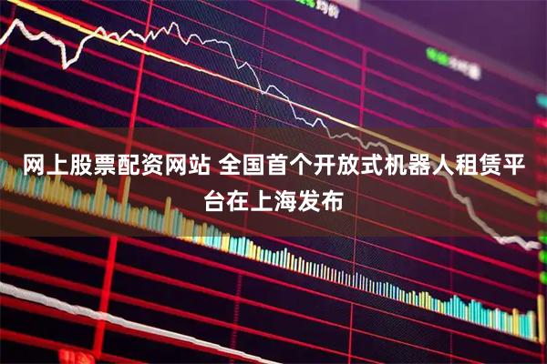 网上股票配资网站 全国首个开放式机器人租赁平台在上海发布