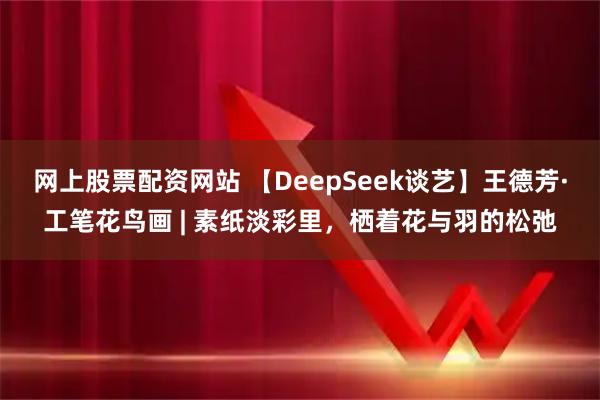 网上股票配资网站 【DeepSeek谈艺】王德芳·工笔花鸟画 | 素纸淡彩里，栖着花与羽的松弛