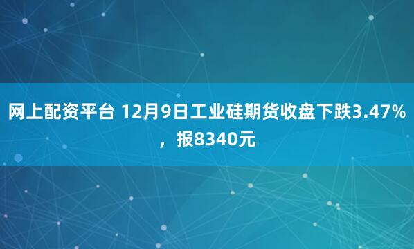 网上配资平台 12月9日工业硅期货收盘下跌3.47%，报8340元