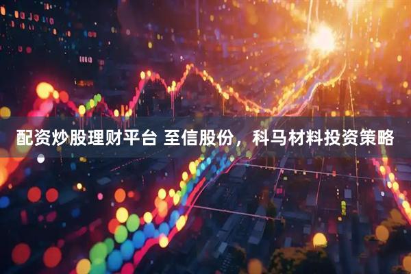 配资炒股理财平台 至信股份,科马材料投资策略