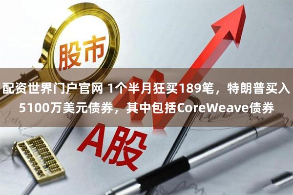 配资世界门户官网 1个半月狂买189笔，特朗普买入5100万美元债券，其中包括CoreWeave债券