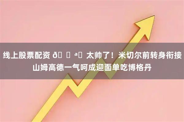 线上股票配资 🌪️太帅了！米切尔前转身衔接山姆高德一气呵成迎面单吃博格丹