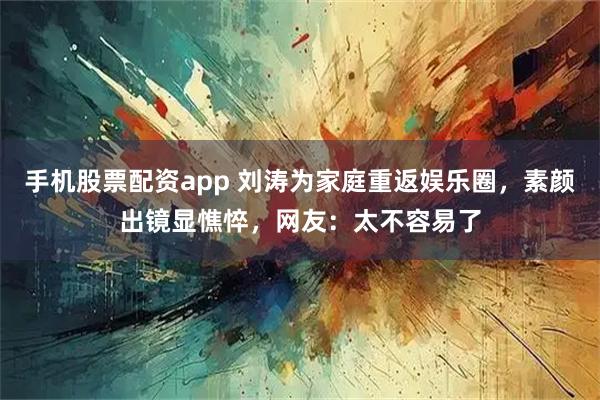 手机股票配资app 刘涛为家庭重返娱乐圈，素颜出镜显憔悴，网友：太不容易了