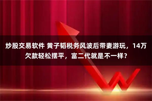 炒股交易软件 黄子韬税务风波后带妻游玩，14万欠款轻松摆平，富二代就是不一样？
