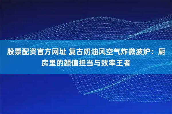股票配资官方网址 复古奶油风空气炸微波炉：厨房里的颜值担当与效率王者
