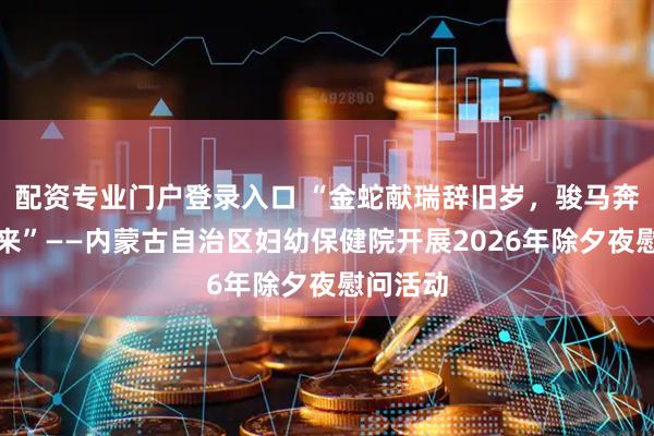 配资专业门户登录入口 “金蛇献瑞辞旧岁,骏马奔腾踏春来”——内蒙古自治区妇幼保健院开展2026年除夕夜慰问活动