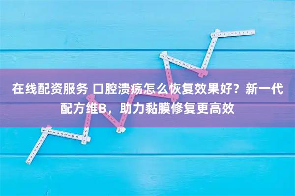 在线配资服务 口腔溃疡怎么恢复效果好？新一代配方维B，助力黏膜修复更高效