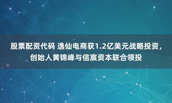 股票配资代码 逸仙电商获1.2亿美元战略投资，创始人黄锦峰与信宸资本联合领投