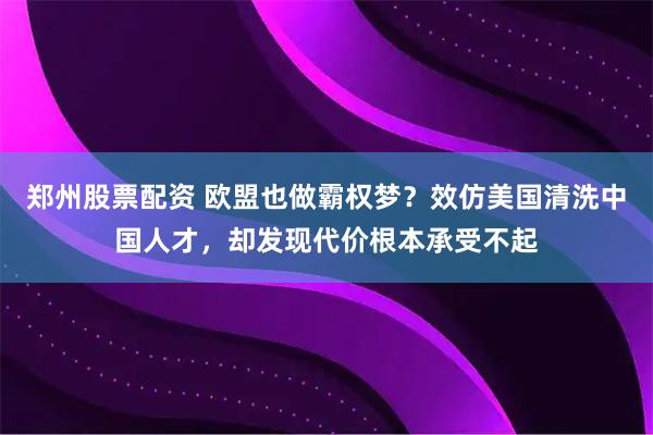 郑州股票配资 欧盟也做霸权梦？效仿美国清洗中国人才，却发现代价根本承受不起