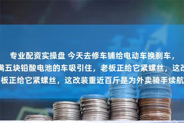 专业配资实操盘 今天去修车铺给电动车换刹车，刚进门就被旁边一辆塞满五块铅酸电池的车吸引住，老板正给它紧螺丝，这改装重近百斤是为外卖骑手续航加持