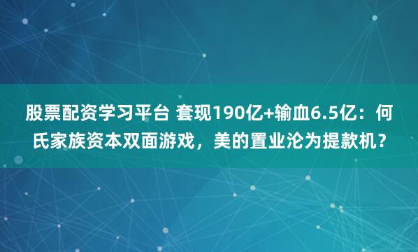 股票配资学习平台 套现190亿+输血6.5亿:何氏家族资本双面游戏,美的置业沦为提款机?
