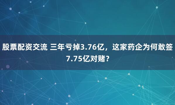 股票配资交流 三年亏掉3.76亿，这家药企为何敢签7.75亿对赌？