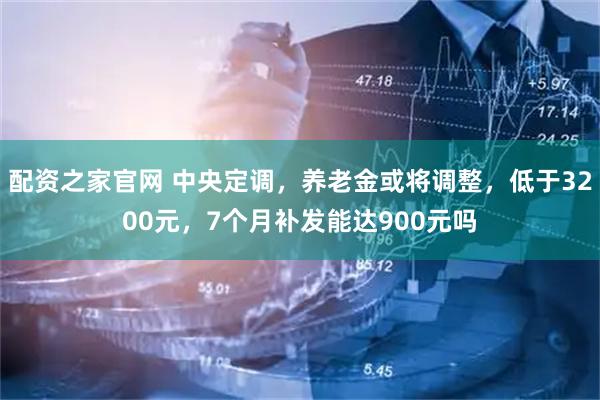 配资之家官网 中央定调，养老金或将调整，低于3200元，7个月补发能达900元吗