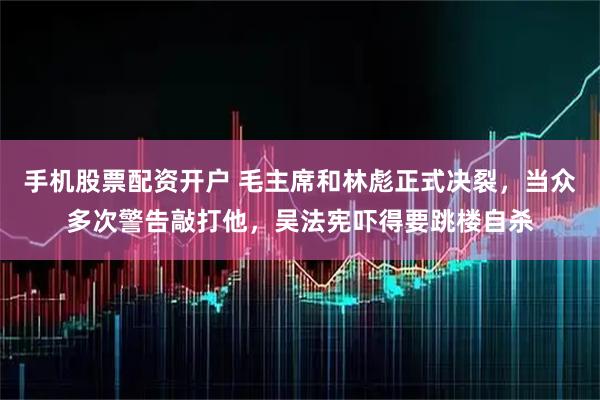 手机股票配资开户 毛主席和林彪正式决裂，当众多次警告敲打他，吴法宪吓得要跳楼自杀