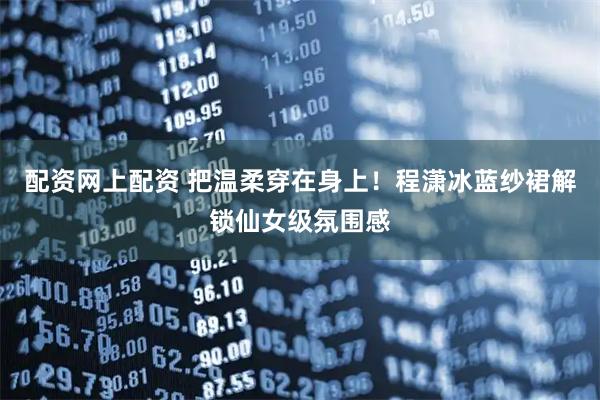 配资网上配资 把温柔穿在身上！程潇冰蓝纱裙解锁仙女级氛围感