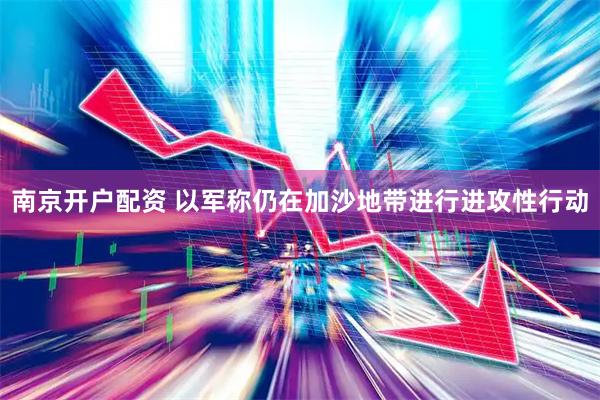 南京开户配资 以军称仍在加沙地带进行进攻性行动