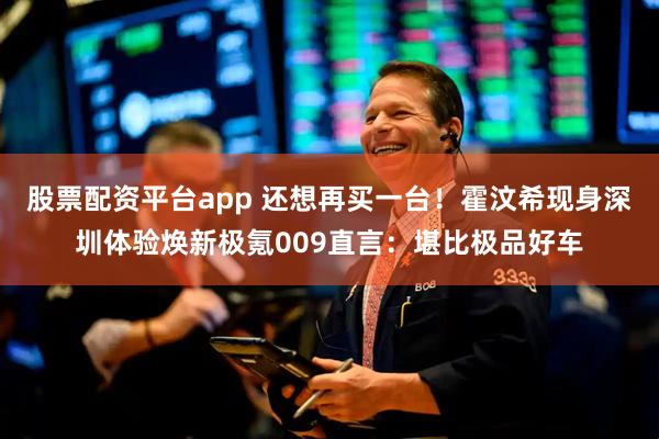 股票配资平台app 还想再买一台！霍汶希现身深圳体验焕新极氪009直言：堪比极品好车