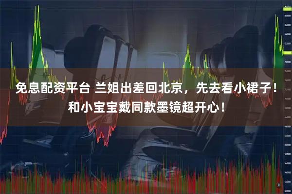 免息配资平台 兰姐出差回北京,先去看小裙子!和小宝宝戴同款墨镜超开心!
