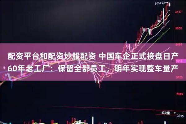 配资平台和配资炒股配资 中国车企正式接盘日产60年老工厂：保留全部员工，明年实现整车量产