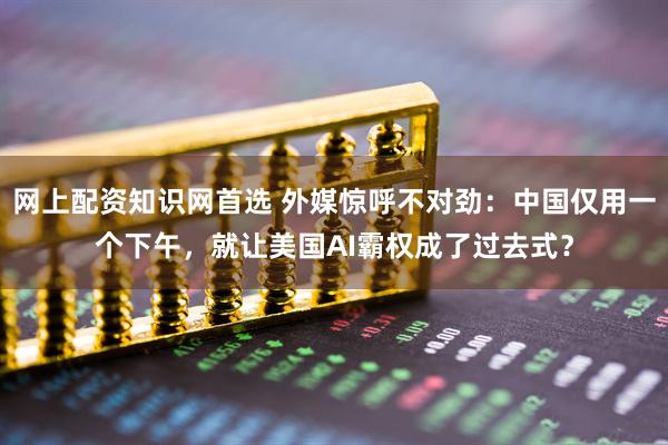 网上配资知识网首选 外媒惊呼不对劲：中国仅用一个下午，就让美国AI霸权成了过去式？